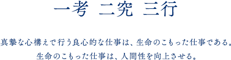 一考 二究 三行 真摯な心構えで行う良心的な仕事は、生命のこもった仕事である。生命のこもった仕事は、人間性を向上させる。